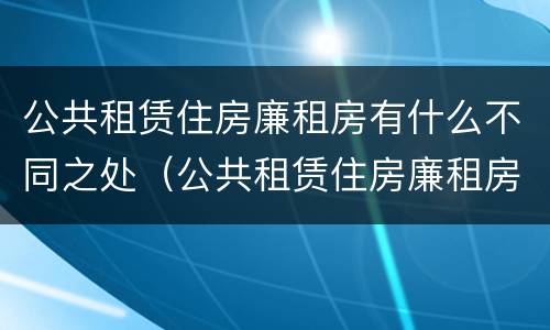 公共租赁住房廉租房有什么不同之处（公共租赁住房廉租房有什么不同之处吗）