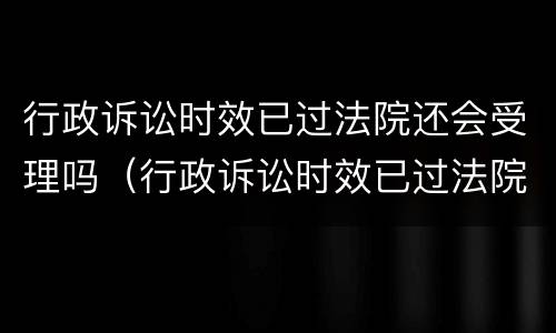 行政诉讼时效已过法院还会受理吗（行政诉讼时效已过法院还会受理吗）