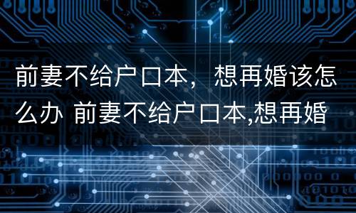 前妻不给户口本，想再婚该怎么办 前妻不给户口本,想再婚该怎么办呢