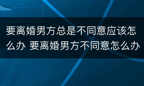 要离婚男方总是不同意应该怎么办 要离婚男方不同意怎么办?