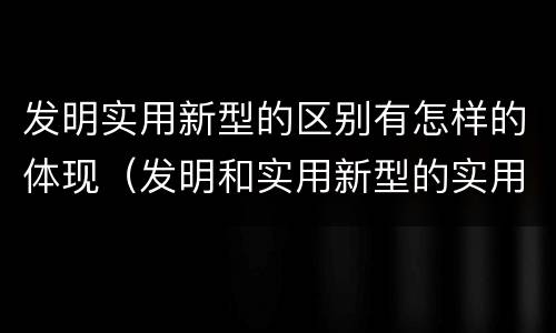 发明实用新型的区别有怎样的体现（发明和实用新型的实用性）