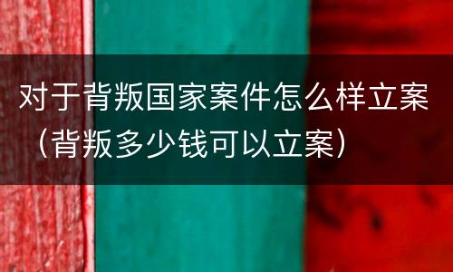 对于背叛国家案件怎么样立案（背叛多少钱可以立案）