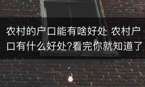 农村的户口能有啥好处 农村户口有什么好处?看完你就知道了