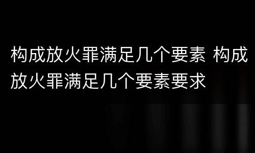 构成放火罪满足几个要素 构成放火罪满足几个要素要求