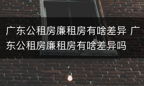 广东公租房廉租房有啥差异 广东公租房廉租房有啥差异吗