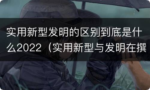 实用新型发明的区别到底是什么2022（实用新型与发明在撰写时有区别吗）