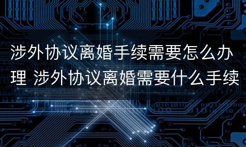 涉外协议离婚手续需要怎么办理 涉外协议离婚需要什么手续