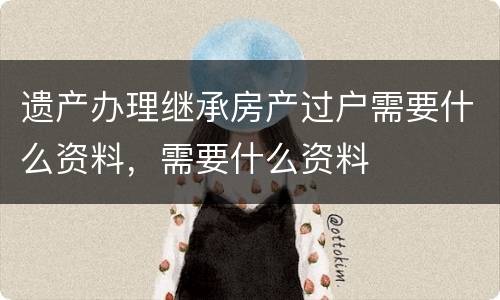 遗产办理继承房产过户需要什么资料，需要什么资料