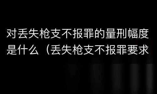 对丢失枪支不报罪的量刑幅度是什么（丢失枪支不报罪要求造成了严重后果的才构成犯罪）