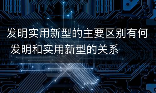 发明实用新型的主要区别有何 发明和实用新型的关系