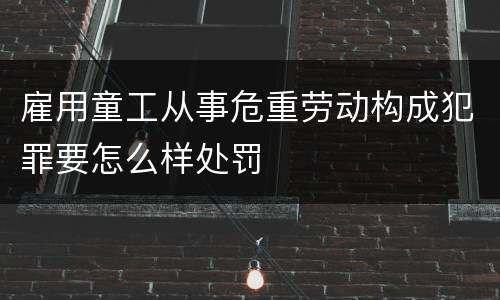雇用童工从事危重劳动构成犯罪要怎么样处罚