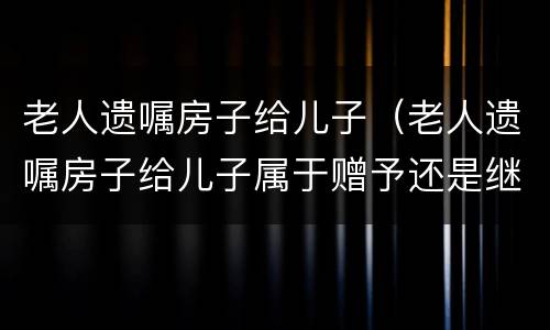 老人遗嘱房子给儿子（老人遗嘱房子给儿子属于赠予还是继承）