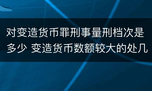 对变造货币罪刑事量刑档次是多少 变造货币数额较大的处几年以下有期徒刑