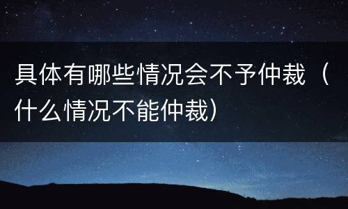 具体有哪些情况会不予仲裁（什么情况不能仲裁）