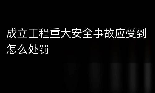成立工程重大安全事故应受到怎么处罚