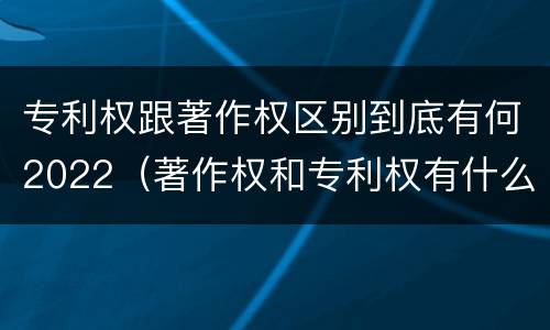 专利权跟著作权区别到底有何2022（著作权和专利权有什么区别）