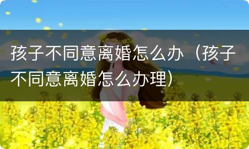孩子不同意离婚怎么办（孩子不同意离婚怎么办理）