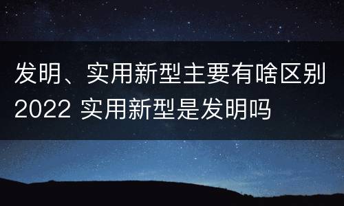 发明、实用新型主要有啥区别2022 实用新型是发明吗