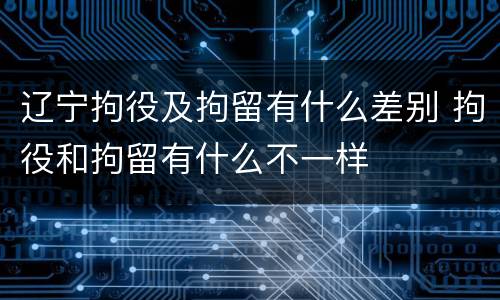 辽宁拘役及拘留有什么差别 拘役和拘留有什么不一样