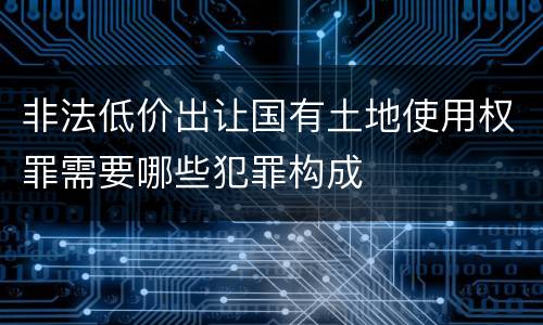 非法低价出让国有土地使用权罪需要哪些犯罪构成