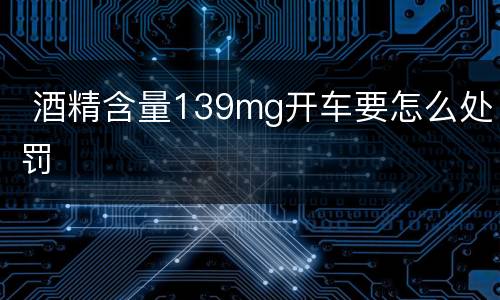  酒精含量139mg开车要怎么处罚