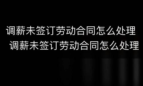 调薪未签订劳动合同怎么处理 调薪未签订劳动合同怎么处理好