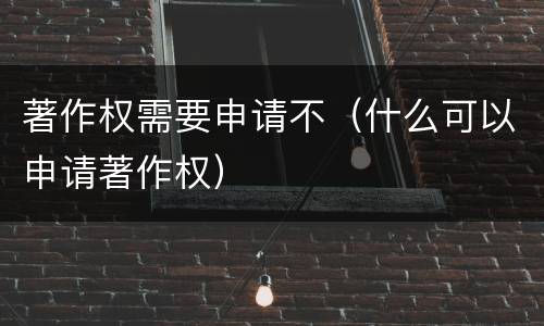 著作权需要申请不（什么可以申请著作权）