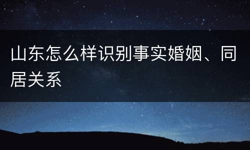 山东怎么样识别事实婚姻、同居关系