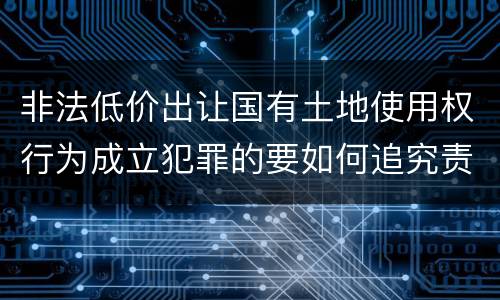 非法低价出让国有土地使用权行为成立犯罪的要如何追究责任