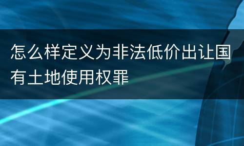 怎么样定义为非法低价出让国有土地使用权罪