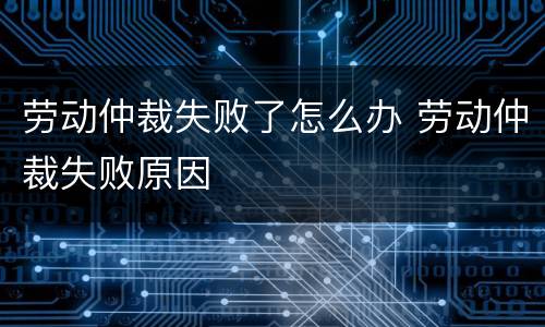劳动仲裁失败了怎么办 劳动仲裁失败原因