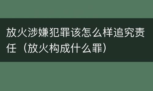 放火涉嫌犯罪该怎么样追究责任（放火构成什么罪）
