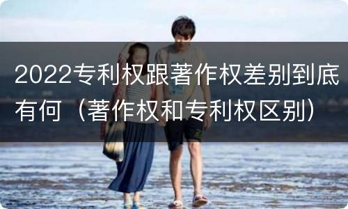 2022专利权跟著作权差别到底有何（著作权和专利权区别）
