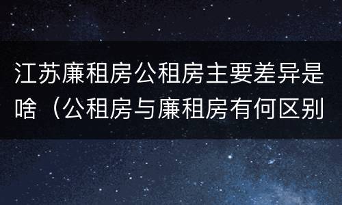 江苏廉租房公租房主要差异是啥（公租房与廉租房有何区别）