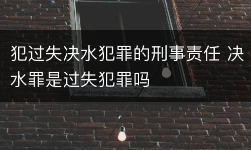 犯过失决水犯罪的刑事责任 决水罪是过失犯罪吗