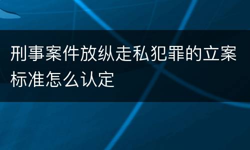 刑事案件放纵走私犯罪的立案标准怎么认定