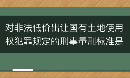 对非法低价出让国有土地使用权犯罪规定的刑事量刑标准是怎样的