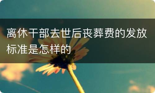 离休干部去世后丧葬费的发放标准是怎样的