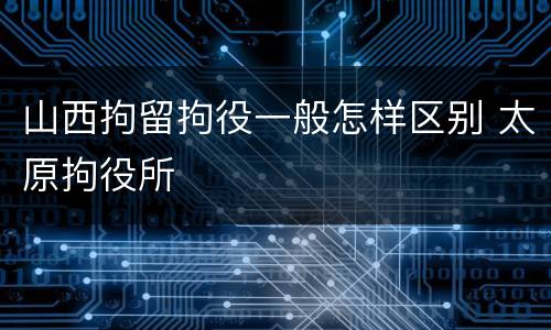 山西拘留拘役一般怎样区别 太原拘役所