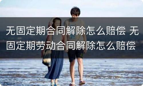 无固定期合同解除怎么赔偿 无固定期劳动合同解除怎么赔偿