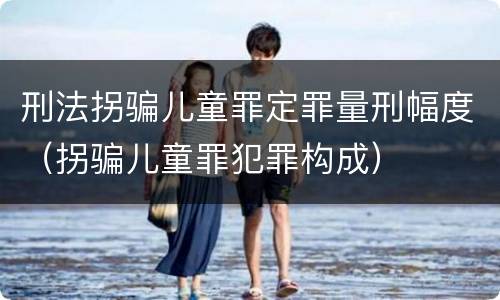 刑法拐骗儿童罪定罪量刑幅度（拐骗儿童罪犯罪构成）