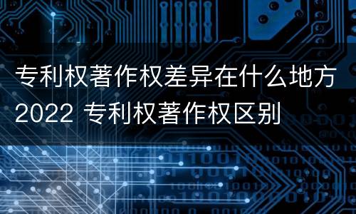 专利权著作权差异在什么地方2022 专利权著作权区别