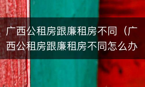 广西公租房跟廉租房不同（广西公租房跟廉租房不同怎么办）