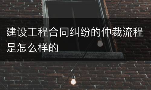 建设工程合同纠纷的仲裁流程是怎么样的