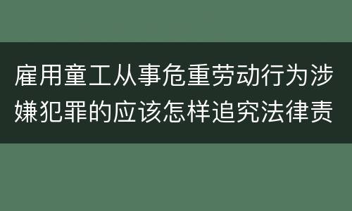 雇用童工从事危重劳动行为涉嫌犯罪的应该怎样追究法律责任
