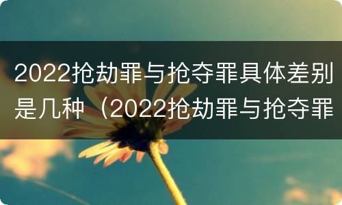 2022抢劫罪与抢夺罪具体差别是几种（2022抢劫罪与抢夺罪具体差别是几种类型）