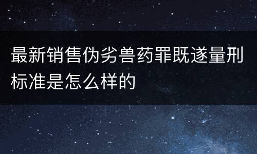 最新销售伪劣兽药罪既遂量刑标准是怎么样的