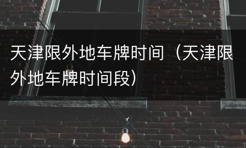 天津限外地车牌时间（天津限外地车牌时间段）