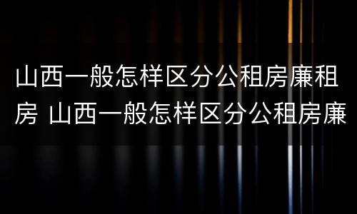 山西一般怎样区分公租房廉租房 山西一般怎样区分公租房廉租房和住宅