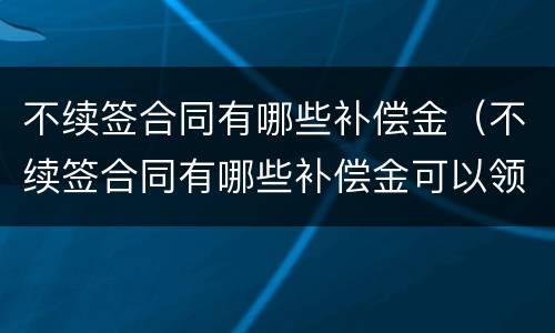 不续签合同有哪些补偿金（不续签合同有哪些补偿金可以领取）